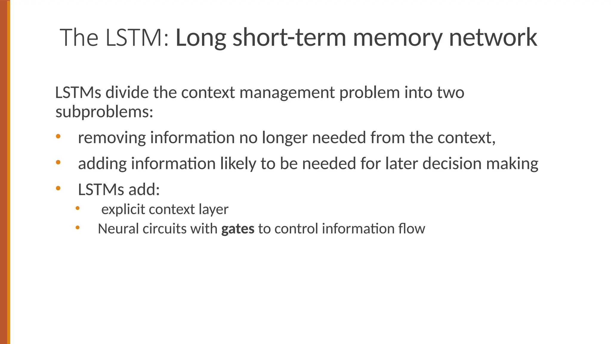 The LSTM: Long short-term memory network
LSTMs divide the context management problem into two
subproblems:
• removing information no longer needed from the context,
• adding information likely to be needed for later decision making
• LSTMs add:
• explicit context layer
• Neural circuits with gates to control information flow
 