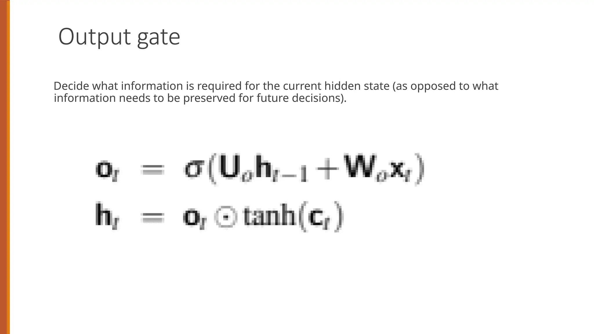 Output gate
Decide what information is required for the current hidden state (as opposed to what
information needs to be preserved for future decisions).
 