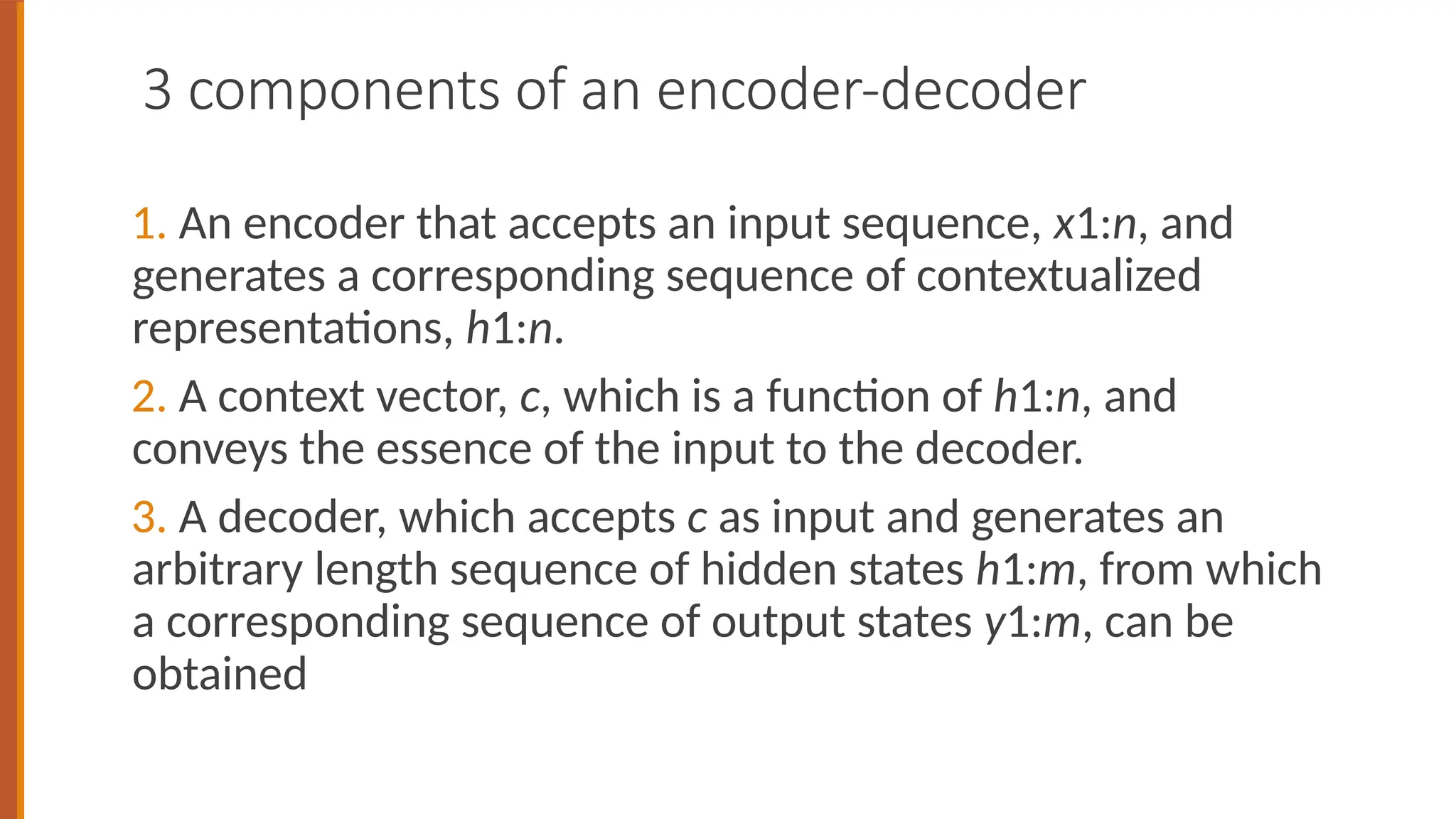 3 components of an encoder-decoder
1. An encoder that accepts an input sequence, x1:n, and
generates a corresponding sequence of contextualized
representations, h1:n.
2. A context vector, c, which is a function of h1:n, and
conveys the essence of the input to the decoder.
3. A decoder, which accepts c as input and generates an
arbitrary length sequence of hidden states h1:m, from which
a corresponding sequence of output states y1:m, can be
obtained
 