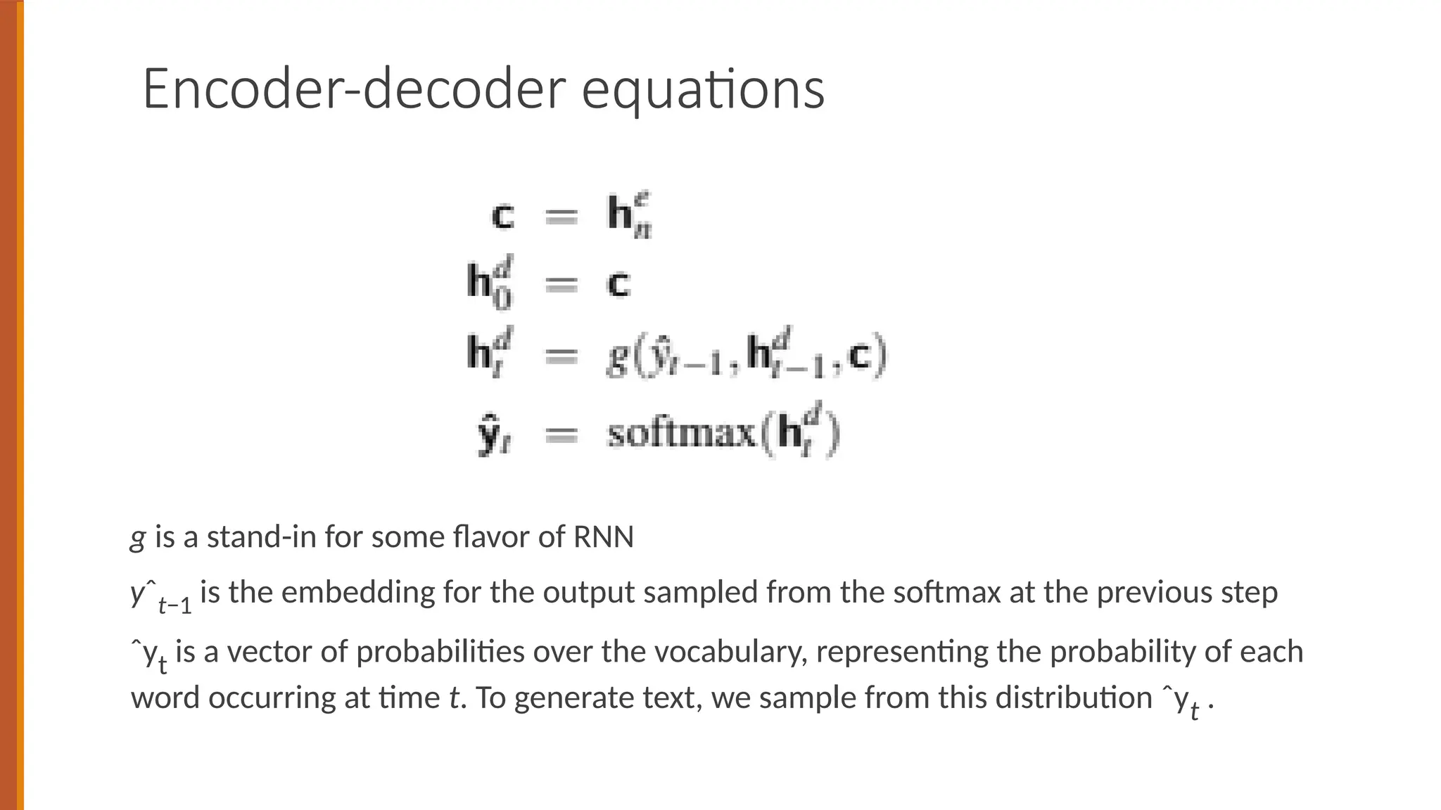 Encoder-decoder equations
g is a stand-in for some flavor of RNN
yˆt−1 is the embedding for the output sampled from the softmax at the previous step
ˆyt is a vector of probabilities over the vocabulary, representing the probability of each
word occurring at time t. To generate text, we sample from this distribution ˆyt .
 
