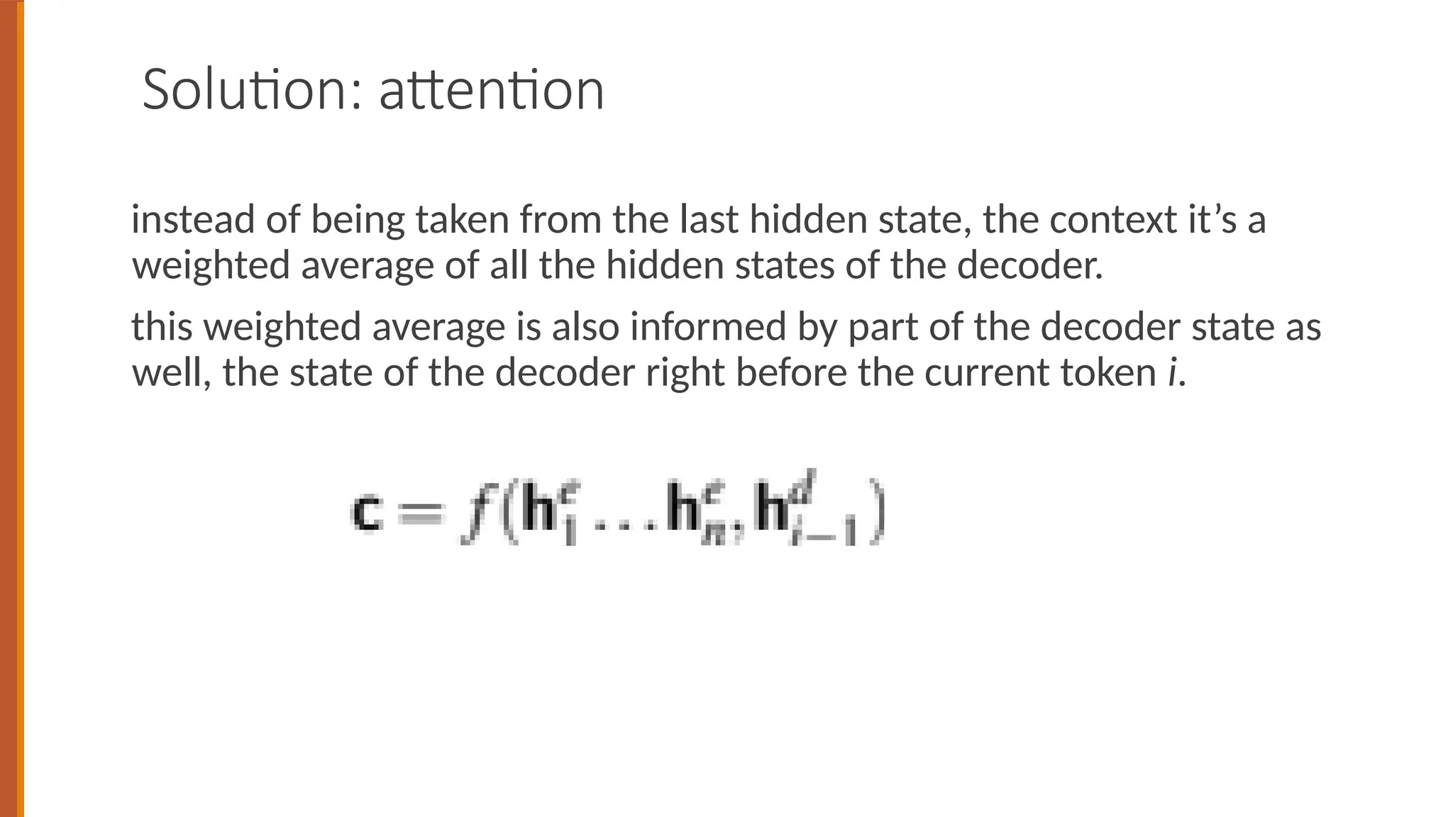 Solution: attention
instead of being taken from the last hidden state, the context it’s a
weighted average of all the hidden states of the decoder.
this weighted average is also informed by part of the decoder state as
well, the state of the decoder right before the current token i.
 