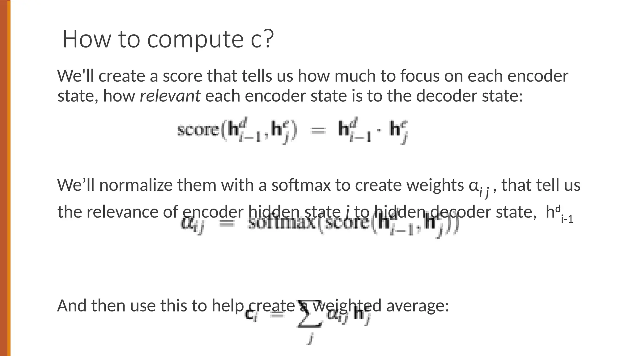 How to compute c?
We'll create a score that tells us how much to focus on each encoder
state, how relevant each encoder state is to the decoder state:
We’ll normalize them with a softmax to create weights αi j , that tell us
the relevance of encoder hidden state j to hidden decoder state, hd
i-1
And then use this to help create a weighted average:
 