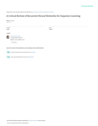 See discussions, stats, and author profiles for this publication at: https://www.researchgate.net/publication/277603865
A Critical Review of Recurrent Neural Networks for Sequence Learning
Article · May 2015
Source: arXiv
CITATIONS
1,630
READS
19,912
1 author:
Some of the authors of this publication are also working on these related projects:
Deep Learning for Recommender Systems View project
Deep Learning for Medical Time Series View project
Zachary Chase Lipton
Carnegie Mellon University
164 PUBLICATIONS 9,619 CITATIONS
SEE PROFILE
All content following this page was uploaded by Zachary Chase Lipton on 04 June 2015.
The user has requested enhancement of the downloaded file.
 