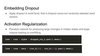 Embedding Dropout
● Apply dropout in word level, that is dropout zeros-out randomly selected word
vectors.
Activation Regularization
● Panalize network for producing large changes in hidden states and large
outputs leading to overfitting.
 