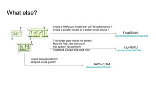 What else?
I need a RNN size model with LSTM performance !!
I need a smaller model or a better smart phone !!
FastGRNN
http://manikvarma.org/pubs/kusupati18.pdf
This forget gate makes no sense!!
May the ReLU be with you!!
I do speech recognition!!
I watched Bengio and liked him!!
LightGRU
https://arxiv.org/abs/1803.10225
I need Regularization!!!
Dropout is not good!!!
AWD-LSTM
https://arxiv.org/abs/1708.02182
 