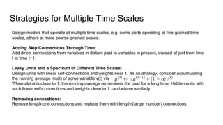 Strategies for Multiple Time Scales
Design models that operate at multiple time scales, e.g. some parts operating at fine-grained time
scales, others at more coarse-grained scales.
Adding Skip Connections Through Time:
Add direct connections from variables in distant past to variables in present, instead of just from time
t to time t+1.
Leaky Units and a Spectrum of Different Time Scales:
Design units with linear self-connections and weights near 1. As an analogy, consider accumulating
the running average mu(t) of some variable v(t) via
When alpha is close to 1, the running average remembers the past for a long time. Hidden units with
such linear self-connections and weights close to 1 can behave similarly.
Removing connections:
Remove length-one connections and replace them with length-(larger number) connections.
 