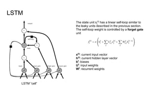 LSTM
The state unit si
(t)
has a linear self-loop similar to
the leaky units described in the previous section.
The self-loop weight is controlled by a forget gate
unit
x(t)
: current input vector
h(t)
: current hidden layer vector
bf
: biases
Uf
: input weights
Wf
: recurrent weights
LSTM “cell”
 