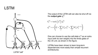 The output of the LSTM cell can also be shut off via
the output gate qi
(t)
One can choose to use the cell state si
(t)
as an extra
input (with its own weight) into the three gates of
the i-th unit, as shown in the figure.
LSTMs have been shown to learn long-term
dependencies more easily than simple recurrent
architectures.
LSTM
LSTM “cell”
 