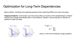 Optimization for Long-Term Dependencies
Basic problem: Vanishing and exploding gradients when optimizing RNNs over many time steps.
Clipping Gradients: Cost function can have sharp cliffs as a function of the weights/biases. Gradient
direction can change dramatically within a short distance. Solution: reduce step-size in direction of
gradient if it gets too large:
where v is the norm threshold, and g is gradient.
 