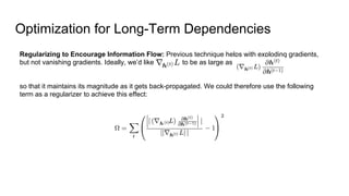 Optimization for Long-Term Dependencies
Regularizing to Encourage Information Flow: Previous technique helps with exploding gradients,
but not vanishing gradients. Ideally, we’d like to be as large as
so that it maintains its magnitude as it gets back-propagated. We could therefore use the following
term as a regularizer to achieve this effect:
 