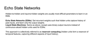 Echo State Networks
Hidden-to-hidden and input-to-hidden weights are usually most difficult parameters to learn in an
RNN.
Echo State Networks (ESNs): Set recurrent weights such that hidden units capture history of
past inputs, and learn only the output weights.
Liquid State Machines: Same as above, except uses binary output neurons instead of
continuous-valued hidden units used for ESNs.
This approach is collectively referred to as reservoir computing (hidden units form a reservoir of
temporal features, capturing different aspects of input history).
 