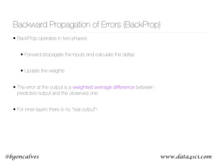www.data4sci.com@bgoncalves
Backward Propagation of Errors (BackProp)
• BackProp operates in two phases:
• Forward propagate the inputs and calculate the deltas
• Update the weights
• The error at the output is a weighted average difference between
predicted output and the observed one.
• For inner layers there is no “real output”!
 