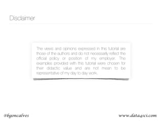 www.data4sci.com@bgoncalves
The views and opinions expressed in this tutorial are
those of the authors and do not necessarily reﬂect the
ofﬁcial policy or position of my employer. The
examples provided with this tutorial were chosen for
their didactic value and are not mean to be
representative of my day to day work.
Disclaimer
 