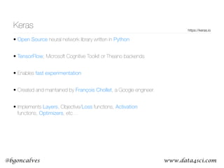 www.data4sci.com@bgoncalves
Keras
• Open Source neural network library written in Python
• TensorFlow, Microsoft Cognitive Toolkit or Theano backends
• Enables fast experimentation
• Created and maintained by François Chollet, a Google engineer.
• Implements Layers, Objective/Loss functions, Activation
functions, Optimizers, etc…
https://keras.io
 