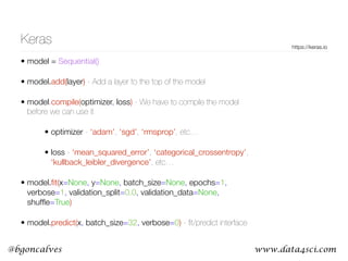 www.data4sci.com@bgoncalves
Keras
• model = Sequential()
• model.add(layer) - Add a layer to the top of the model
• model.compile(optimizer, loss) - We have to compile the model
before we can use it
• optimizer - ‘adam’, ‘sgd’, ‘rmsprop’, etc…
• loss - ‘mean_squared_error’, ‘categorical_crossentropy’,
‘kullback_leibler_divergence’, etc…
• model.ﬁt(x=None, y=None, batch_size=None, epochs=1,
verbose=1, validation_split=0.0, validation_data=None,
shufﬂe=True)
• model.predict(x, batch_size=32, verbose=0) - ﬁt/predict interface
https://keras.io
 