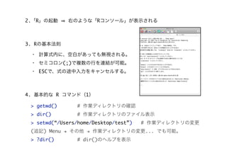 2.「R」の起動

右のような「Rコンソール」が表示される

3. Rの基本法則
・ 計算式内に、空白があっても無視される。
・ セミコロン(;)で複数の行を連結が可能。
・ ESCで、式の途中入力をキャンセルする。

4. 基本的な R コマンド（1）
> getwd()

# 作業ディレクトリの確認

> dir()

# 作業ディレクトリのファイル表示

> setwd(“/Users/home/Desktop/test”)

# 作業ディレクトリの変更

(追記) Menu " その他 " 作業ディレクトリの変更... でも可能。
> ?dir()

# dir()のヘルプを表示

 