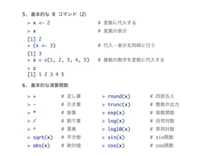 5. 基本的な R コマンド（2）
> x <- 2

# 変数に代入する

> x

# 変数の表示

[1] 2
> (x <- 3)

# 代入・表示を同時に行う

[1] 3
> z = c(1, 2, 3, 4, 5)

# 複数の数字を変数に代入する

> z
[1] 1 2 3 4 5
6. 基本的な演算関数
> +

# 足し算

> round(x)

# 四捨五入

> -

# 引き算

> trunc(x)

# 整数の出力

> *

# 掛算

> exp(x)

# 指数関数

> /

# 割り算

> log(x)

# 自然対数

> ^

# 累乗

> log10(x)

# 常用対数

> sqrt(x)

# 平方根

> sin(x)

# sin関数

> abs(x)

# 絶対値

> cos(x)

# cos関数

 