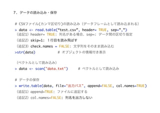 7. データの読み込み・保存
# CSVファイル(カンマ区切り)の読み込み（データフレームとして読み込まれる）
> data <- read.table(“test.csv”, header= TRUE, sep=”,”)
（追記1）header= TRUE: 列名がある場合、sep=: データ間の区切り指定
（追記2）skip=1: １行目を読み飛ばす
（追記3）check.names = FALSE: 文字列をそのまま読み込む
>str(data)

# オブジェクトの情報付き表示

（ベクトルとして読み込み）
> data <- scan("data.txt")

# ベクトルとして読み込み

# データの保存
> write.table(data, file="出力パス", append=FALSE, col.names=TRUE)
（追記1）append=TRUE: ファイルに追記する
（追記2）col.names=FALSE: 列名を出力しない

 