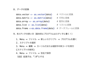 8. データの変換
data.vector <- as.vector(data)

# ベクトルに変換

data.matrix <- as.matrix(data)

# 行列に変換

data.array <- as.array(data)

# 配列に変換

data.list <- as.list(data)

# リストに変換

data.frame <-as.data.frame(data)

# データフレームに変換

9. Rエディタの使い方（基本的にプログラムはエディタに書く！）
1. Menu

ファイル

新しいスクリプト

プログラムを書く

2. スクリプトの選択
3. Menu

編集

カーソル行または選択中のRコードを実行

(スクリプトの保存)
4. Menu

ファイル

別名で保存

（追記 拡張子は、”.R”とする

 
