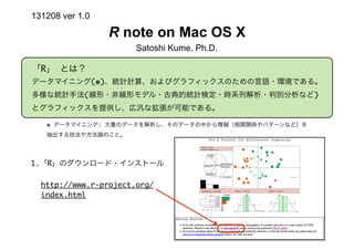 131208 ver 1.0

R note on Mac OS X
Satoshi Kume, Ph.D.
「R」 とは？
データマイニング(※)、統計計算、およびグラフィックスのための言語・環境である。
多様な統計手法(線形・非線形モデル・古典的統計検定・時系列解析・判別分析など)
とグラフィックスを提供し、広汎な拡張が可能である。
※ データマイニング: 大量のデータを解析し、そのデータの中から情報（相関関係やパターンなど）を
抽出する技法や方法論のこと。

1.「R」のダウンロード・インストール
http://www.r-project.org/
index.html

 