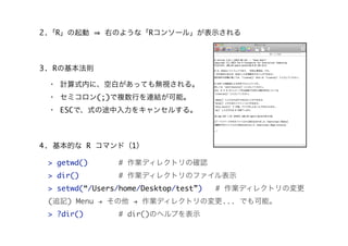 2.「R」の起動 右のような「Rコンソール」が表示される
3. Rの基本法則
・ 計算式内に、空白があっても無視される。
・ セミコロン(;)で複数行を連結が可能。
・ ESCで、式の途中入力をキャンセルする。
> getwd() # 作業ディレクトリの確認
> dir() # 作業ディレクトリのファイル表示
> setwd(“/Users/home/Desktop/test”) # 作業ディレクトリの変更
(追記) Menu " その他 " 作業ディレクトリの変更... でも可能。
> ?dir() # dir()のヘルプを表示
4. 基本的な R コマンド（1）
 