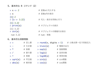 5. 基本的な R コマンド（2）
> x <- 2 # 変数xに代入する
> x # 変数x内の表示
[1] 2
> (x <- 3.22) # 代入・表示を同時に行う
[1] 3.22
> print(x) # オブジェクトの表示
[1] 3.22
> str(x) # オブジェクトの情報付き表示
num 3.22 # num: 実数
6. 基本的な演算関数
> + # 足し算
> - # 引き算
> * # 掛算
> / # 割り算
> ^ # 累乗
> sqrt(x) # 平方根
> abs(x) # 絶対値
> round(x, digits = 1) # 小数点第一位で四捨五入
> trunc(x) # 整数の出力
> exp(x) # 指数関数
> log(x) # 自然対数
> log10(x) # 常用対数
> sin(x) # sin関数
> cos(x) # cos関数
 