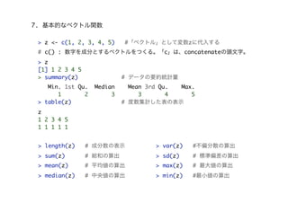 7. 基本的なベクトル関数
> z <- c(1, 2, 3, 4, 5) #「ベクトル」として変数zに代入する
# c() : 数字を成分とするベクトルをつくる。「c」は、concatenateの頭文字。
> z
[1] 1 2 3 4 5
> summary(z) # データの要約統計量
Min. 1st Qu. Median Mean 3rd Qu. Max.
1 2 3 3 4 5
> table(z) # 度数集計した表の表示
z
1 2 3 4 5
1 1 1 1 1
> length(z) # 成分数の表示
> sum(z) # 総和の算出
> mean(z) # 平均値の算出
> median(z) # 中央値の算出
> var(z) #不偏分散の算出
> sd(z) # 標準偏差の算出
> max(z) # 最大値の算出
> min(z) #最小値の算出
 
