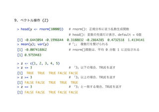 9. ベクトル操作 (2)
> head(y <- rnorm(10000)) # rnorm(): 正規分布に従う乱数生成関数
# head(): 変数の先頭だけ表示、default = 6個
[1] -0.6443054 -0.1996644 0.3180832 -0.2864285 0.4732518 1.4134141
> mean(y); var(y) #「;」 複数行を繋げられる
[1] -0.007418862 # rnorm()関数は、平均 0 分散 1 に近似される
[1] 0.9759483
> z <- c(1, 2, 3, 4, 5)
> z <= 3 # 「3」以下の場合、TRUEを返す
[1] TRUE TRUE TRUE FALSE FALSE
> z >= 3 # 「3」以上の場合、TRUEを返す
[1] FALSE FALSE TRUE TRUE TRUE
> z == 3 # 「3」と一致する場合、TRUEを返す
[1] FALSE FALSE TRUE FALSE FALSE
 