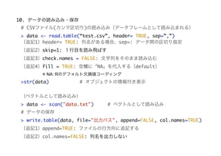 10. データの読み込み・保存
# データの保存
> write.table(data, file="出力パス", append=FALSE, col.names=TRUE)
（追記1）append=TRUE: ファイルの行方向に追記する
（追記2）col.names=FALSE: 列名を出力しない
# CSVファイル(カンマ区切り)の読み込み（データフレームとして読み込まれる）
> data <- read.table(“test.csv”, header= TRUE, sep=”,”)
（追記1）header= TRUE: 列名がある場合、sep=: データ間の区切り指定
（追記2）skip=1: １行目を読み飛ばす
（追記3）check.names = FALSE: 文字列をそのまま読み込む
（追記4）fill = TRUE: 空欄に「NA」を代入する（default）
     ※ NA: Rのデフォルト欠損値コーディング
>str(data) # オブジェクトの情報付き表示
（ベクトルとして読み込み）
> data <- scan("data.txt") # ベクトルとして読み込み
 