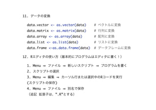 11. データの変換
data.vector <- as.vector(data) # ベクトルに変換
data.matrix <- as.matrix(data) # 行列に変換
data.array <- as.array(data) # 配列に変換
data.list <- as.list(data) # リストに変換
data.frame <-as.data.frame(data) # データフレームに変換
12. Rエディタの使い方（基本的にプログラムはエディタに書く！）
1. Menu ファイル 新しいスクリプト プログラムを書く
2. スクリプトの選択
3. Menu 編集 カーソル行または選択中のRコードを実行
(スクリプトの保存)
4. Menu ファイル 別名で保存
（追記 拡張子は、”.R”とする）
 