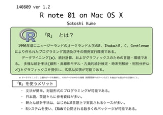 R note 01 on Mac OS X
Satoshi Kume
140809 ver 1.2
「R」 とは？
※ データマイニング: 大量のデータを解析し、そのデータの中から情報（相関関係やパターンなど）を抽出する技法や方法論のこと。
 1996年頃にニュージーランドのオークランド大学のR. IhakaとR. C. Gentleman
により作られたプログラミング言語及びその開発実行環境である。
  データマイニング(※)、統計計算、およびグラフィックスのための言語・環境であ
る。 多様な統計手法(線形・非線形モデル・古典的統計検定・時系列解析・判別分析な
ど)とグラフィックスを提供し、広汎な拡張が可能である。
「R」を使うメリット
・ 文法が簡単。対話形式のプログラミングが可能である。
・ 日本語、英語ともに参考資料が多い。
・ 新たな統計手法は、はじめにR言語上で実装されるケースが多い。
・ Rシステムを使い、CRANで公開される数多くのパッケージが可能である。
 
