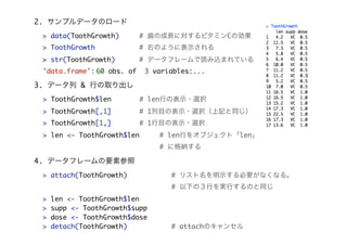 > data(ToothGrowth) # nγLˌӥߥC΄
> ToothGrowth # ҤΤ褦˱ʾ
> str(ToothGrowth) # ǩ`ե`izޤƤ
'data.frame':	60 obs. of 3 variables:...
2. ץǩ`Υ`
3. ǩ` & Фȡ
> ToothGrowth$len # lenФαʾ?xk
> ToothGrowth[,1] # 1Ŀαʾ?xkӛͬ
> ToothGrowth[1,] # 1Ŀαʾ?xk
> len <- ToothGrowth$len # lenФ򥪥֥ȡlen
# ˸{
> attach(ToothGrowth) # ꥹʾҪʤʤ롣
# ¤ΣФgФΤͬ
> len <- ToothGrowth$len
> supp <- ToothGrowth$supp
> dose <- ToothGrowth$dose
> detach(ToothGrowth) # attachΥ󥻥
4. ǩ`ե`Ҫز
 