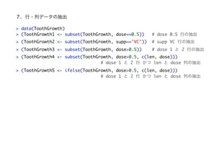 7. ?Хǩ`γ
> data(ToothGrowth)
> (ToothGrowth1 <- subset(ToothGrowth, dose==0.5)) # dose 0.5 Фγ
> (ToothGrowth2 <- subset(ToothGrowth, supp=="VC")) # supp VC Фγ
> (ToothGrowth3 <- subset(ToothGrowth, dose>0.5)) # dose 1  2 Фγ
> (ToothGrowth4 <- subset(ToothGrowth, dose>0.5, c(len, dose)))
# dose 1  2   len  dose Фγ
> (ToothGrowth5 <- ifelse(ToothGrowth, dose>0.5, c(len, dose)))
# dose 1  2   len  dose Фγ
 
