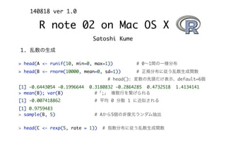 Satoshi Kume
140818 ver 1.0
R note 02 on Mac OS X
1. 乱数の生成
> head(A <- runif(10, min=0, max=1)) # 0∼1間の一様分布
> head(B <- rnorm(10000, mean=0, sd=1)) # 正規分布に従う乱数生成関数
# head(): 変数の先頭だけ表示、default=6個
[1] -0.6443054 -0.1996644 0.3180832 -0.2864285 0.4732518 1.4134141
> mean(B); var(B) #「;」 複数行を繋げられる
[1] -0.007418862 # 平均 0 分散 1 に近似される
[1] 0.9759483
> sample(B, 5) # Aから5個の非復元ランダム抽出
> head(C <- rexp(5, rate = 1)) # 指数分布に従う乱数生成関数
 