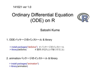 Ordinary Differential Equation 
(ODE) on R 
Satoshi Kume 
141021 ver 1.0 
1. ODEパッケージのインストール& library 
> install.packages("deSolve") # パッケージのインストール 
> library(deSolve) # 適用(R立ち上げ毎に行うこと) 
2. animationパッケージのインストール& library 
> install.packages("animation") 
> library(animation) 
 