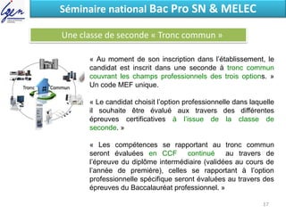 Eléments de constatSéminaire national Bac Pro SN & MELEC
Une classe de seconde « Tronc commun »
« Au moment de son inscription dans l’établissement, le
candidat est inscrit dans une seconde à tronc commun
couvrant les champs professionnels des trois options. »
Un code MEF unique.
« Le candidat choisit l’option professionnelle dans laquelle
il souhaite être évalué aux travers des différentes
épreuves certificatives à l’issue de la classe de
seconde. »
« Les compétences se rapportant au tronc commun
seront évaluées en CCF continué au travers de
l’épreuve du diplôme intermédiaire (validées au cours de
l’année de première), celles se rapportant à l’option
professionnelle spécifique seront évaluées au travers des
épreuves du Baccalauréat professionnel. »
17
 