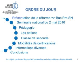 ORDRE DU JOUR
Classe de seconde
Séminaire national du 2 mai 2016
Présentation de la réforme => Bac Pro SN
Conclusions
Informations diverses
Pédagogie
Les options
Modalités de certifications
La majeur partie des diapositives présentées sont disponibles sur le site eduscol 2
 