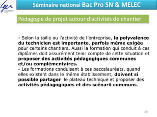 Eléments de constatSéminaire national Bac Pro SN & MELEC
Pédagogie de projet autour d’activités de chantier
- Selon la taille ou l’activité de l’entreprise, la polyvalence
du technicien est importante, parfois même exigée
pour certains chantiers. Aussi la formation qui conduit à ces
diplômes doit assurément tenir compte de cette situation et
proposer des activités pédagogiques communes
et/ou complémentaires.
- Les formations conduisant à ces baccalauréats, quand
elles existent dans le même établissement, doivent si
possible partager le plateau technique et proposer des
activités pédagogiques et des scénarii communs.
20
 