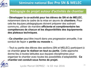 Lycée Marcel DEPREZ - le 02 mai 2016
Séminaire national Bac Pro SN & MELEC
- Développer la co-activité pour les élèves de SN et de MELEC,
notamment dans le cadre de la mise en œuvre de chantiers. Pour
cela les équipes pédagogiques doivent préparer des scénarii
communs, utiliser de manière efficiente et complémentaire les
compétences de chacun et les disponibilités des équipements
des plateaux techniques.
- Ce chantier peut être inscrit dans une progression annuelle, il se
conduit de façon « perlée ou massée ».
- Tout ou partie des élèves des sections (SN et MELEC) participent à
ce chantier pour le réaliser en tout ou partie. Cette approche
donne lieu à toutes latitudes aux équipes disciplinaires pour
organiser le chantier avec toutes les possibilités d’adaptabilité. Ce
chantier est conduit sous forme de projet.
Pédagogie de projet autour d’activités de chantier
21
 