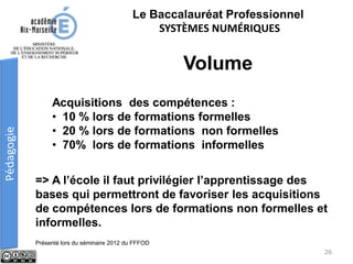 Le Baccalauréat Professionnel
SYSTÈMES NUMÉRIQUES
Acquisitions des compétences :
• 10 % lors de formations formelles
• 20 % lors de formations non formelles
• 70% lors de formations informelles
Volume
=> A l’école il faut privilégier l’apprentissage des
bases qui permettront de favoriser les acquisitions
de compétences lors de formations non formelles et
informelles.
Présenté lors du séminaire 2012 du FFFOD
26
 