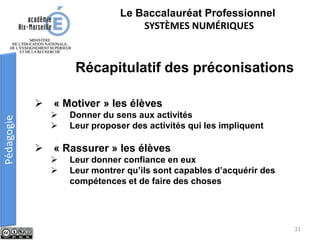 Le Baccalauréat Professionnel
SYSTÈMES NUMÉRIQUES
 « Motiver » les élèves
 Donner du sens aux activités
 Leur proposer des activités qui les impliquent
 « Rassurer » les élèves
 Leur donner confiance en eux
 Leur montrer qu’ils sont capables d’acquérir des
compétences et de faire des choses
Récapitulatif des préconisations
31
 