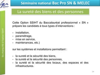Eléments de constatSéminaire national Bac Pro SN & MELEC
La sureté des biens et des personnes
Cette Option SSIHT du Baccalauréat professionnel « SN »
prépare les candidats à tous types d’interventions :
- installation,
- paramétrage,
- mise en service,
- maintenances, etc.)
sur les systèmes et installations permettant :
- la sureté et la sécurité des biens,
- la sureté et la sécurité des personnes,
- la sureté et la sécurité des locaux, des espaces et des
infrastructures.
34
 