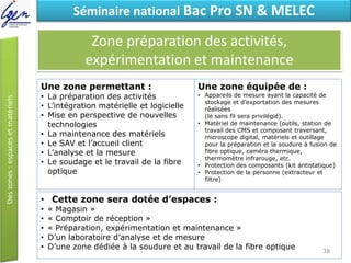 Eléments de constatSéminaire national Bac Pro SN & MELEC
Zone préparation des activités,
expérimentation et maintenance
• Cette zone sera dotée d’espaces :
• « Magasin »
• « Comptoir de réception »
• « Préparation, expérimentation et maintenance »
• D’un laboratoire d’analyse et de mesure
• D’une zone dédiée à la soudure et au travail de la fibre optique
Une zone permettant :
• La préparation des activités
• L’intégration matérielle et logicielle
• Mise en perspective de nouvelles
technologies
• La maintenance des matériels
• Le SAV et l’accueil client
• L’analyse et la mesure
• Le soudage et le travail de la fibre
optique
Une zone équipée de :
• Appareils de mesure ayant la capacité de
stockage et d’exportation des mesures
réalisées
(le sans fil sera privilégié).
• Matériel de maintenance (outils, station de
travail des CMS et composant traversant,
microscope digital, matériels et outillage
pour la préparation et la soudure à fusion de
fibre optique, caméra thermique,
thermomètre infrarouge, etc.
• Protection des composants (kit antistatique)
• Protection de la personne (extracteur et
filtre)
38
 