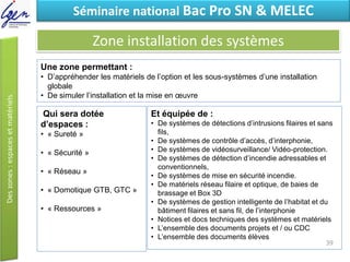 Eléments de constatSéminaire national Bac Pro SN & MELEC
Zone installation des systèmes
Qui sera dotée
d’espaces :
• « Sureté »
• « Sécurité »
• « Réseau »
• « Domotique GTB, GTC »
• « Ressources »
Une zone permettant :
• D’appréhender les matériels de l’option et les sous-systèmes d’une installation
globale
• De simuler l’installation et la mise en œuvre
Et équipée de :
• De systèmes de détections d’intrusions filaires et sans
fils,
• De systèmes de contrôle d’accès, d’interphonie,
• De systèmes de vidéosurveillance/ Vidéo-protection.
• De systèmes de détection d’incendie adressables et
conventionnels,
• De systèmes de mise en sécurité incendie.
• De matériels réseau filaire et optique, de baies de
brassage et Box 3D
• De systèmes de gestion intelligente de l’habitat et du
bâtiment filaires et sans fil, de l’interphonie
• Notices et docs techniques des systèmes et matériels
• L’ensemble des documents projets et / ou CDC
• L’ensemble des documents élèves
39
 
