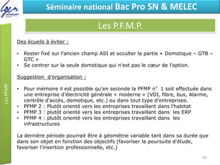 Eléments de constatSéminaire national Bac Pro SN & MELEC
Les P.F.M.P.
Des écueils à éviter :
• Rester fixé sur l’ancien champ ASI et occulter la partie « Domotique – GTB –
GTC »
• Se centrer sur la seule domotique qui n'est pas le cœur de l’option.
Suggestion d’organisation :
• Pour mémoire il est possible qu'en seconde la PFMP n°1 soit effectuée dans
une entreprise d’électricité générale « moderne » (VDI, fibre, bus, Alarme,
contrôle d'accès, domotique, etc.) ou dans tout type d'entreprises.
• PFMP 2 : Plutôt orienté vers les entreprises travaillant dans l’habitat
• PFMP 3 : plutôt orienté vers les entreprises travaillant dans les ERP
• PFMP 4 : plutôt orienté vers les entreprises travaillant dans les
infrastructures
La dernière période pourrait être à géométrie variable tant dans sa durée que
dans son objet en fonction des objectifs (favoriser la poursuite d'étude,
favoriser l'insertion professionnelle, etc.)
42
 