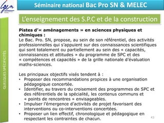 Eléments de constatSéminaire national Bac Pro SN & MELEC
L’enseignement des S.P.C et de la construction
Pistes d’« aménagements » en sciences physiques et
chimiques :
Le Bac. Pro. SN, propose, au sein de son référentiel, des activités
professionnelles qui s’appuient sur des connaissances scientifiques
qui sont totalement ou partiellement au sein des « capacités,
connaissances et attitudes » du programme de SPC et des
« compétences et capacités » de la grille nationale d’évaluation
maths-sciences.
Les principaux objectifs visés tendent à :
• Proposer des recommandations propices à une organisation
pédagogique concertée.
• Identifier, au travers du croisement des programmes de SPC et
des référentiels de la spécialité, les contenus communs et
« points de rencontres » envisageables.
• Impulser l’émergence d’activités de projet favorisant des
interventions ou co-interventions concertées.
• Proposer un lien effectif, chronologique et pédagogique en
respectant les contraintes de chacun. 43
 
