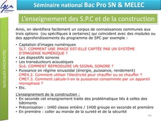 Eléments de constatSéminaire national Bac Pro SN & MELEC
L’enseignement des S.P.C et de la construction
Ainsi, on identifiera facilement un corpus de connaissances communes aux
trois options (ou spécifiques à certaines) qui coïncident avec des modules ou
des approfondissements du programme de SPC par exemple :
• Captation d’images numériques
SL7. COMMENT UNE IMAGE EST-ELLE CAPTÉE PAR UN SYSTÈME
D’IMAGERIE NUMÉRIQUE ?
• Les dispositifs sonores
• Les transducteurs acoustiques
SL6. COMMENT REPRODUIRE UN SIGNAL SONORE ?
• Puissance en régime sinusoïdal (énergie, puissance, rendement)
CME4.2. Comment utiliser l’électricité pour chauffer ou se chauffer ?
CME7.3. Comment calcule-t-on la puissance consommée par un appareil
monophasé ?
• Etc.
L'enseignement de la construction :
• En seconde cet enseignement traite des problématique liés à celles des
bâtiments
• Préconisation : 1H00 classe entière / 1H00 groupe en seconde et première
• En première : coller au monde de la sureté et de la sécurité
44
 