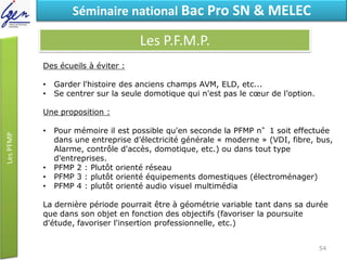 Eléments de constatSéminaire national Bac Pro SN & MELEC
Les P.F.M.P.
Des écueils à éviter :
• Garder l'histoire des anciens champs AVM, ELD, etc...
• Se centrer sur la seule domotique qui n'est pas le cœur de l’option.
Une proposition :
• Pour mémoire il est possible qu'en seconde la PFMP n°1 soit effectuée
dans une entreprise d’électricité générale « moderne » (VDI, fibre, bus,
Alarme, contrôle d'accès, domotique, etc.) ou dans tout type
d'entreprises.
• PFMP 2 : Plutôt orienté réseau
• PFMP 3 : plutôt orienté équipements domestiques (électroménager)
• PFMP 4 : plutôt orienté audio visuel multimédia
La dernière période pourrait être à géométrie variable tant dans sa durée
que dans son objet en fonction des objectifs (favoriser la poursuite
d'étude, favoriser l'insertion professionnelle, etc.)
54
 