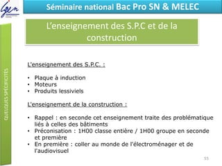 Eléments de constatSéminaire national Bac Pro SN & MELEC
L’enseignement des S.P.C et de la
construction
L'enseignement des S.P.C. :
• Plaque à induction
• Moteurs
• Produits lessiviels
L'enseignement de la construction :
• Rappel : en seconde cet enseignement traite des problématique
liés à celles des bâtiments
• Préconisation : 1H00 classe entière / 1H00 groupe en seconde
et première
• En première : coller au monde de l'électroménager et de
l'audiovisuel
55
 