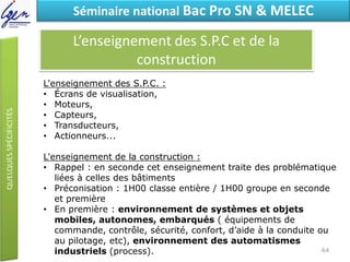 Eléments de constatSéminaire national Bac Pro SN & MELEC
L’enseignement des S.P.C et de la
construction
L'enseignement des S.P.C. :
• Écrans de visualisation,
• Moteurs,
• Capteurs,
• Transducteurs,
• Actionneurs...
L'enseignement de la construction :
• Rappel : en seconde cet enseignement traite des problématique
liées à celles des bâtiments
• Préconisation : 1H00 classe entière / 1H00 groupe en seconde
et première
• En première : environnement de systèmes et objets
mobiles, autonomes, embarqués ( équipements de
commande, contrôle, sécurité, confort, d’aide à la conduite ou
au pilotage, etc), environnement des automatismes
industriels (process). 64
 